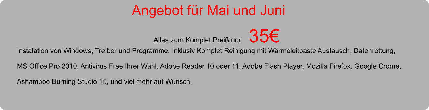 Angebot fr Mai und Juni  Alles zum Komplet Prei nur    35  Instalation von Windows, Treiber und Programme. Inklusiv Komplet Reinigung mit Wrmeleitpaste Austausch, Datenrettung,  MS Office Pro 2010, Antivirus Free Ihrer Wahl, Adobe Reader 10 oder 11, Adobe Flash Player, Mozilla Firefox, Google Crome,  Ashampoo Burning Studio 15, und viel mehr auf Wunsch.